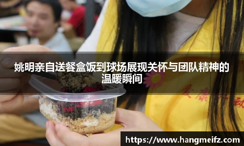 姚明亲自送餐盒饭到球场展现关怀与团队精神的温暖瞬间